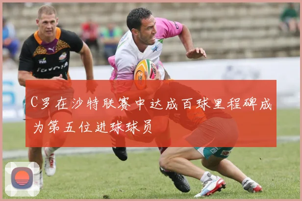 C罗在沙特联赛中达成百球里程碑成为第五位进球球员
