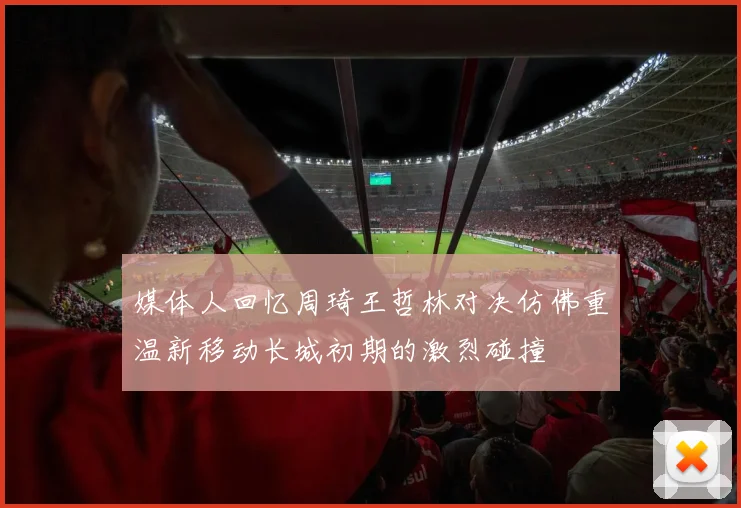 媒体人回忆周琦王哲林对决仿佛重温新移动长城初期的激烈碰撞