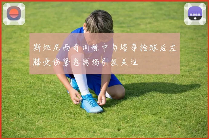 斯坦尼西奇训练中与塔争抢球后左膝受伤紧急离场引发关注