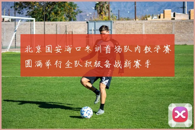 北京国安海口冬训首场队内教学赛圆满举行全队积极备战新赛季