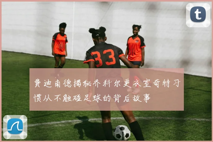 费迪南德揭秘乔科尔更衣室奇特习惯从不触碰足球的背后故事