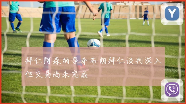 拜仁阿森纳争夺布朗拜仁谈判深入但交易尚未完成