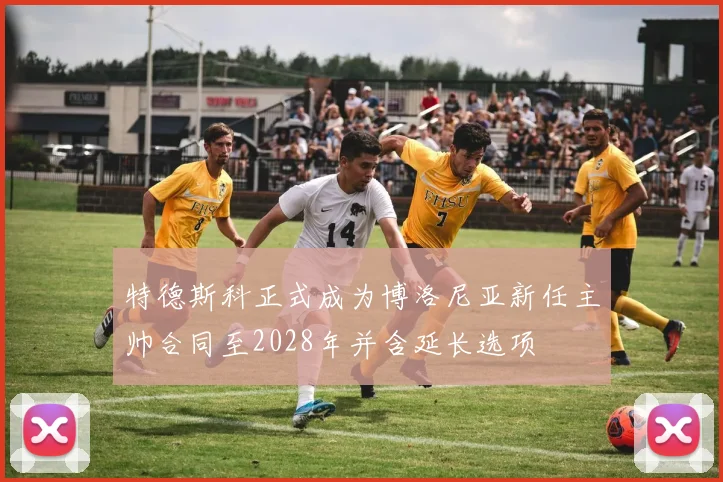 特德斯科正式成为博洛尼亚新任主帅合同至2028年并含延长选项
