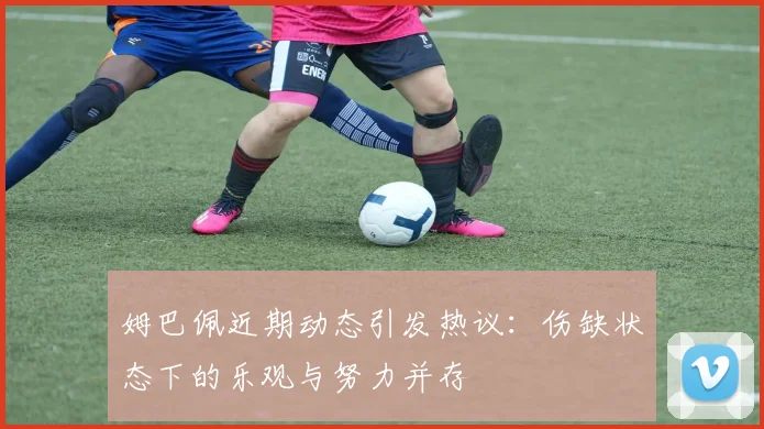 姆巴佩近期动态引发热议：伤缺状态下的乐观与努力并存