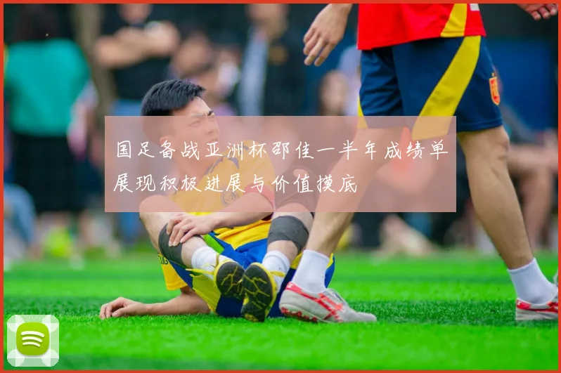 国足备战亚洲杯邵佳一半年成绩单展现积极进展与价值摸底