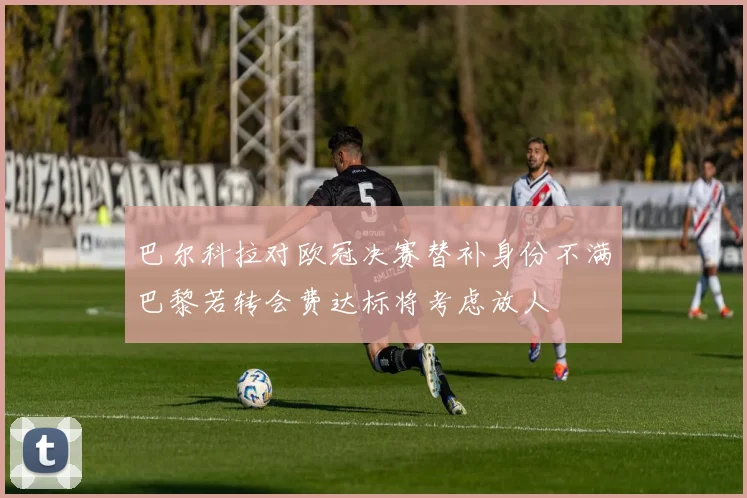 巴尔科拉对欧冠决赛替补身份不满巴黎若转会费达标将考虑放人