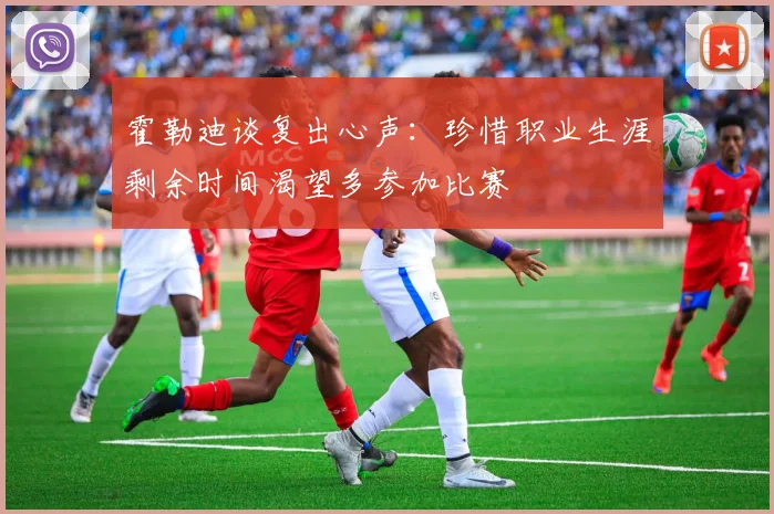 霍勒迪谈复出心声：珍惜职业生涯剩余时间渴望多参加比赛