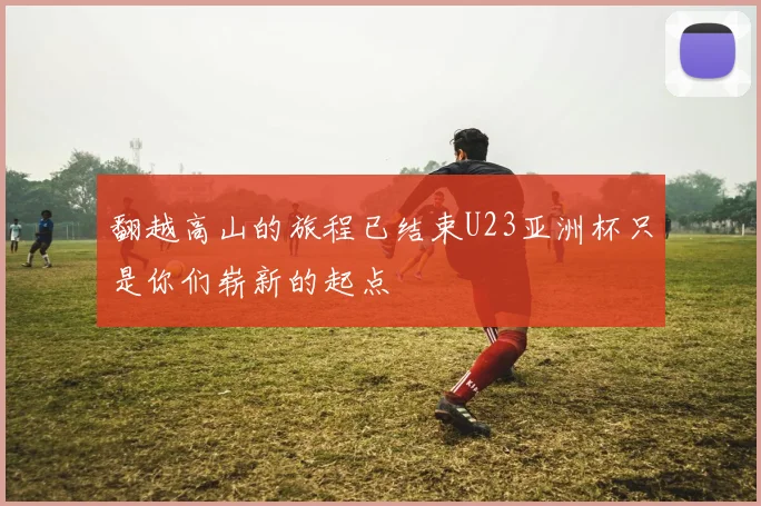 翻越高山的旅程已结束U23亚洲杯只是你们崭新的起点