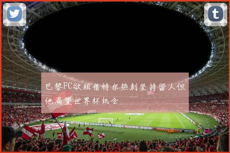 巴黎FC欲租借特尔热刺坚持留人但他渴望世界杯机会