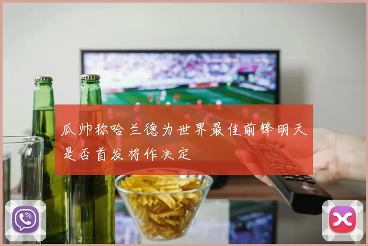 瓜帅称哈兰德为世界最佳前锋明天是否首发将作决定
