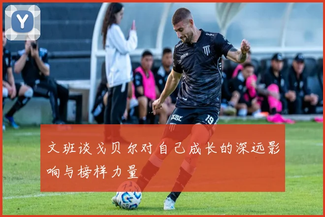 文班谈戈贝尔对自己成长的深远影响与榜样力量