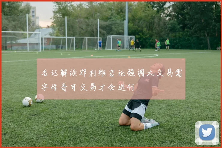 名记解读邓利维言论强调大交易需字母哥可交易才会进行