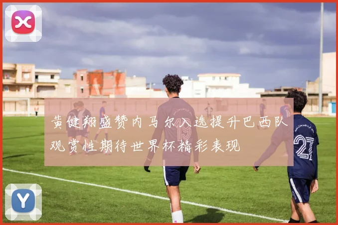 黄健翔盛赞内马尔入选提升巴西队观赏性期待世界杯精彩表现