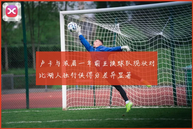 卢卡与浓眉一年前互换球队现状对比湖人独行侠得分差异显著