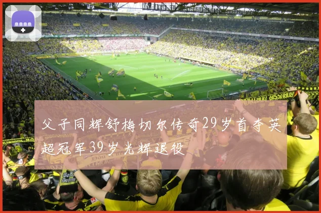 父子同辉舒梅切尔传奇29岁首夺英超冠军39岁光辉退役