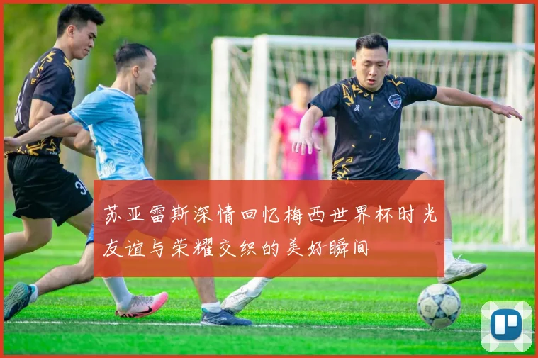 苏亚雷斯深情回忆梅西世界杯时光友谊与荣耀交织的美好瞬间