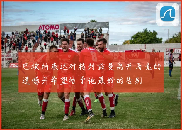 巴埃纳表达对格列兹曼离开马竞的遗憾并希望给予他最好的告别