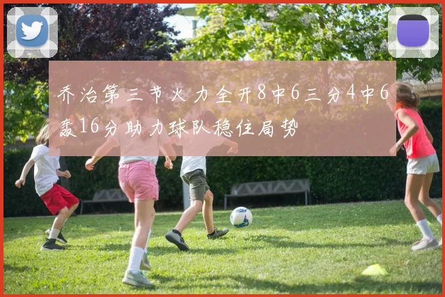 乔治第三节火力全开8中6三分4中6轰16分助力球队稳住局势