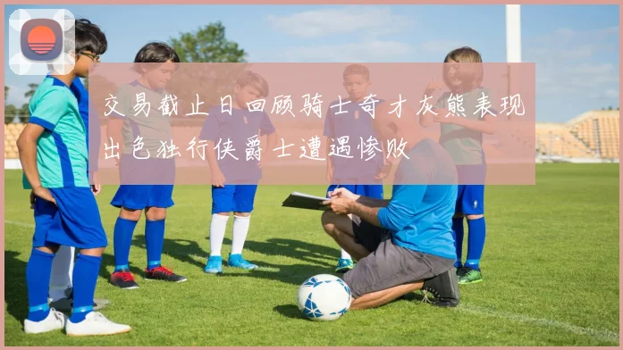交易截止日回顾骑士奇才灰熊表现出色独行侠爵士遭遇惨败