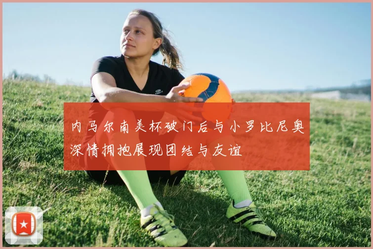 内马尔南美杯破门后与小罗比尼奥深情拥抱展现团结与友谊