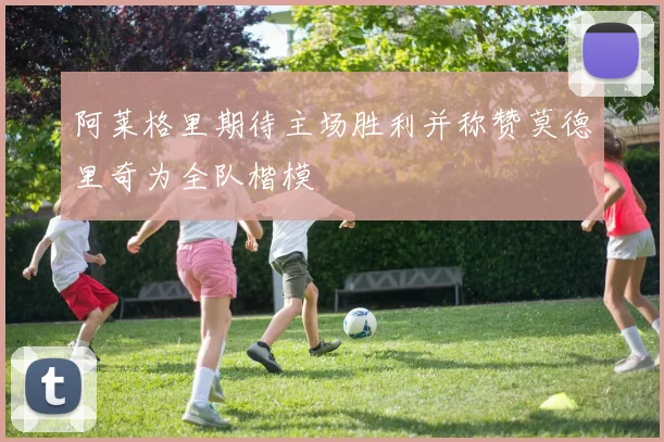 阿莱格里期待主场胜利并称赞莫德里奇为全队楷模