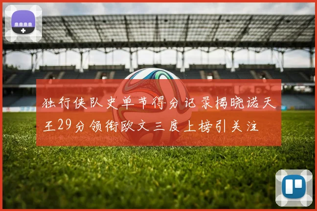 独行侠队史单节得分记录揭晓诺天王29分领衔欧文三度上榜引关注