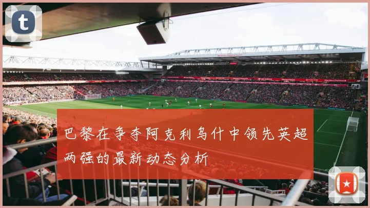 巴黎在争夺阿克利乌什中领先英超两强的最新动态分析