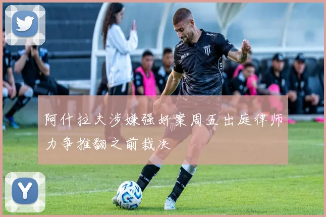 阿什拉夫涉嫌强奸案周五出庭律师力争推翻之前裁决