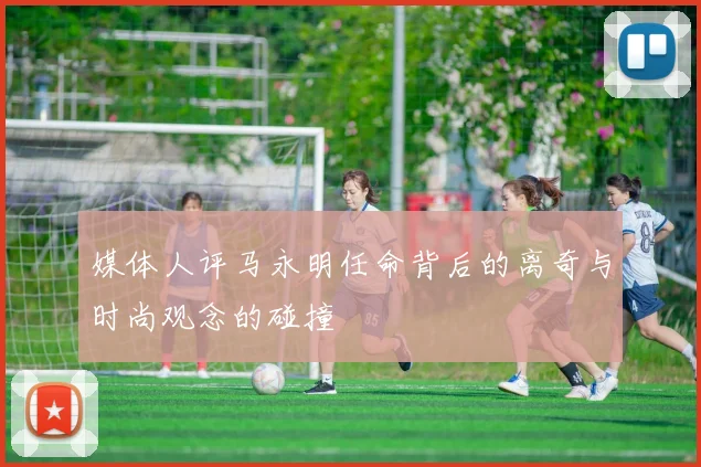 媒体人评马永明任命背后的离奇与时尚观念的碰撞