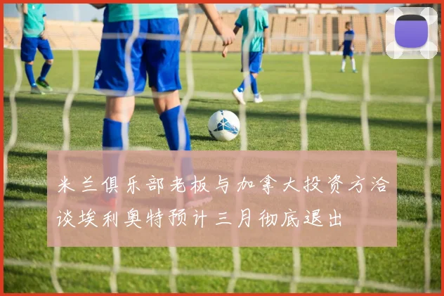 米兰俱乐部老板与加拿大投资方洽谈埃利奥特预计三月彻底退出